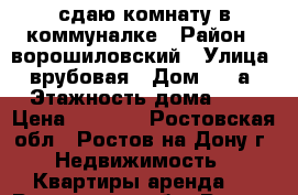 сдаю комнату в коммуналке › Район ­ ворошиловский › Улица ­ врубовая › Дом ­ 17а › Этажность дома ­ 5 › Цена ­ 7 000 - Ростовская обл., Ростов-на-Дону г. Недвижимость » Квартиры аренда   . Ростовская обл.,Ростов-на-Дону г.